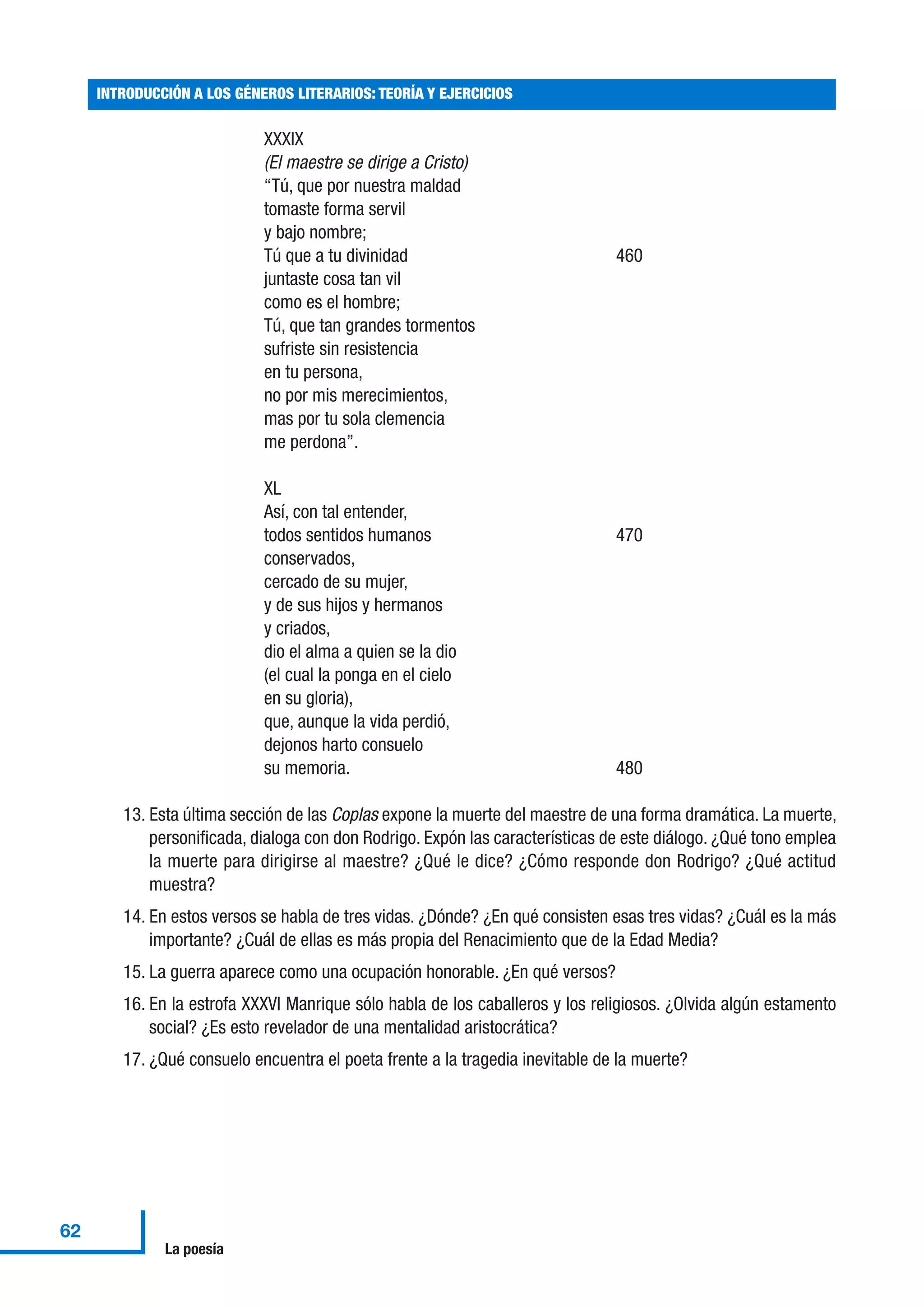 XXXIX
(El maestre se dirige a Cristo)
“Tú, que por nuestra maldad
tomaste forma servil
y bajo nombre;
Tú que a tu divinidad 460
juntaste cosa tan vil
como es el hombre;
Tú, que tan grandes tormentos
sufriste sin resistencia
en tu persona,
no por mis merecimientos,
mas por tu sola clemencia
me perdona”.
XL
Así, con tal entender,
todos sentidos humanos 470
conservados,
cercado de su mujer,
y de sus hijos y hermanos
y criados,
dio el alma a quien se la dio
(el cual la ponga en el cielo
en su gloria),
que, aunque la vida perdió,
dejonos harto consuelo
su memoria. 480
13. Esta última sección de las Coplas expone la muerte del maestre de una forma dramática. La muerte,
personificada, dialoga con don Rodrigo. Expón las características de este diálogo. ¿Qué tono emplea
la muerte para dirigirse al maestre? ¿Qué le dice? ¿Cómo responde don Rodrigo? ¿Qué actitud
muestra?
14. En estos versos se habla de tres vidas. ¿Dónde? ¿En qué consisten esas tres vidas? ¿Cuál es la más
importante? ¿Cuál de ellas es más propia del Renacimiento que de la Edad Media?
15. La guerra aparece como una ocupación honorable. ¿En qué versos?
16. En la estrofa XXXVI Manrique sólo habla de los caballeros y los religiosos. ¿Olvida algún estamento
social? ¿Es esto revelador de una mentalidad aristocrática?
17. ¿Qué consuelo encuentra el poeta frente a la tragedia inevitable de la muerte?
INTRODUCCIÓN A LOS GÉNEROS LITERARIOS: TEORÍA Y EJERCICIOS
62
La poesía
 