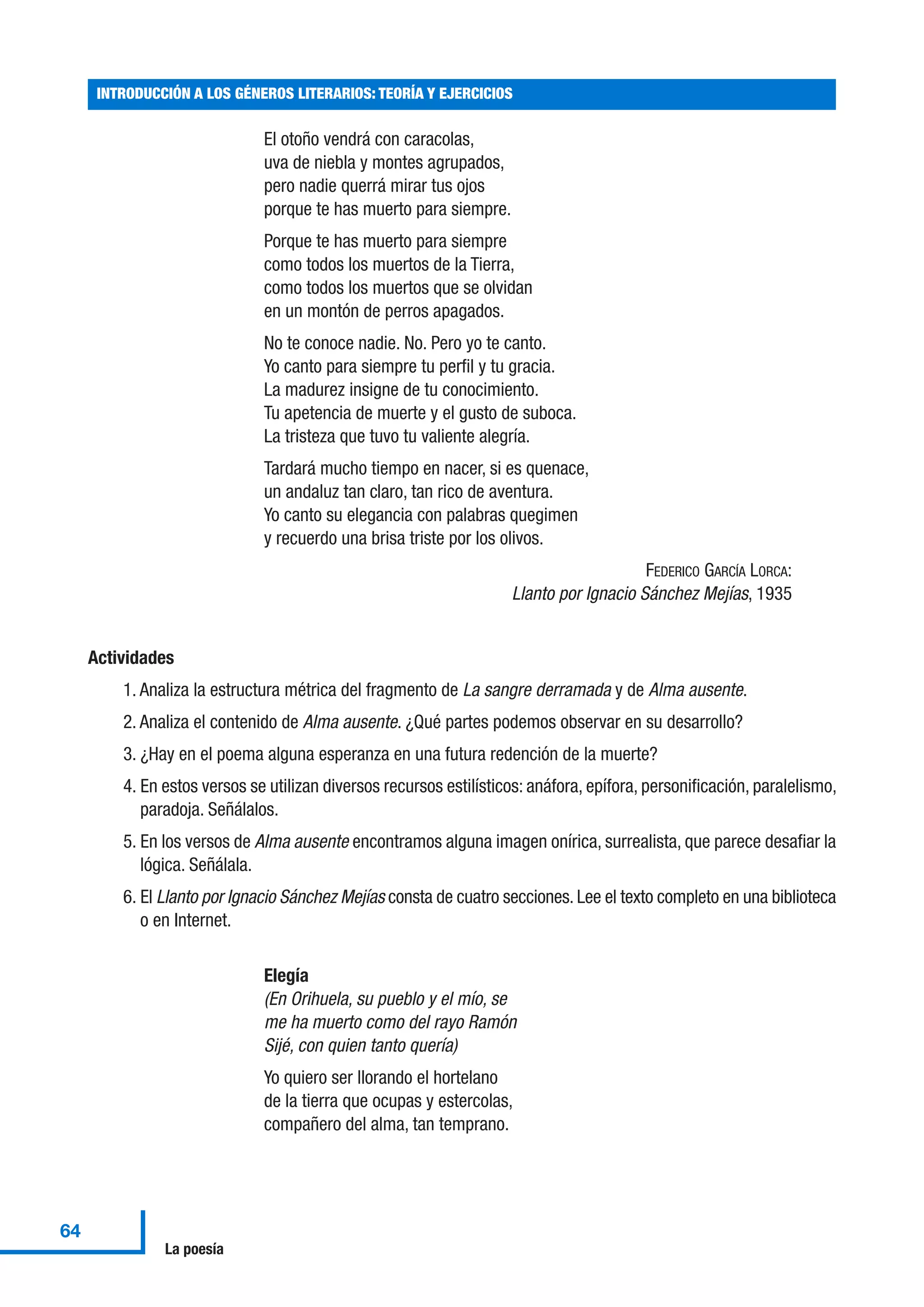 El otoño vendrá con caracolas,
uva de niebla y montes agrupados,
pero nadie querrá mirar tus ojos
porque te has muerto para siempre.
Porque te has muerto para siempre
como todos los muertos de la Tierra,
como todos los muertos que se olvidan
en un montón de perros apagados.
No te conoce nadie. No. Pero yo te canto.
Yo canto para siempre tu perfil y tu gracia.
La madurez insigne de tu conocimiento.
Tu apetencia de muerte y el gusto de suboca.
La tristeza que tuvo tu valiente alegría.
Tardará mucho tiempo en nacer, si es quenace,
un andaluz tan claro, tan rico de aventura.
Yo canto su elegancia con palabras quegimen
y recuerdo una brisa triste por los olivos.
FEDERICO GARCÍA LORCA:
Llanto por Ignacio Sánchez Mejías, 1935
Actividades
1. Analiza la estructura métrica del fragmento de La sangre derramada y de Alma ausente.
2. Analiza el contenido de Alma ausente. ¿Qué partes podemos observar en su desarrollo?
3. ¿Hay en el poema alguna esperanza en una futura redención de la muerte?
4. En estos versos se utilizan diversos recursos estilísticos: anáfora, epífora, personificación, paralelismo,
paradoja. Señálalos.
5. En los versos de Alma ausente encontramos alguna imagen onírica, surrealista, que parece desafiar la
lógica. Señálala.
6. El Llanto por Ignacio Sánchez Mejías consta de cuatro secciones. Lee el texto completo en una biblioteca
o en Internet.
Elegía
(En Orihuela, su pueblo y el mío, se
me ha muerto como del rayo Ramón
Sijé, con quien tanto quería)
Yo quiero ser llorando el hortelano
de la tierra que ocupas y estercolas,
compañero del alma, tan temprano.
INTRODUCCIÓN A LOS GÉNEROS LITERARIOS: TEORÍA Y EJERCICIOS
64
La poesía
 