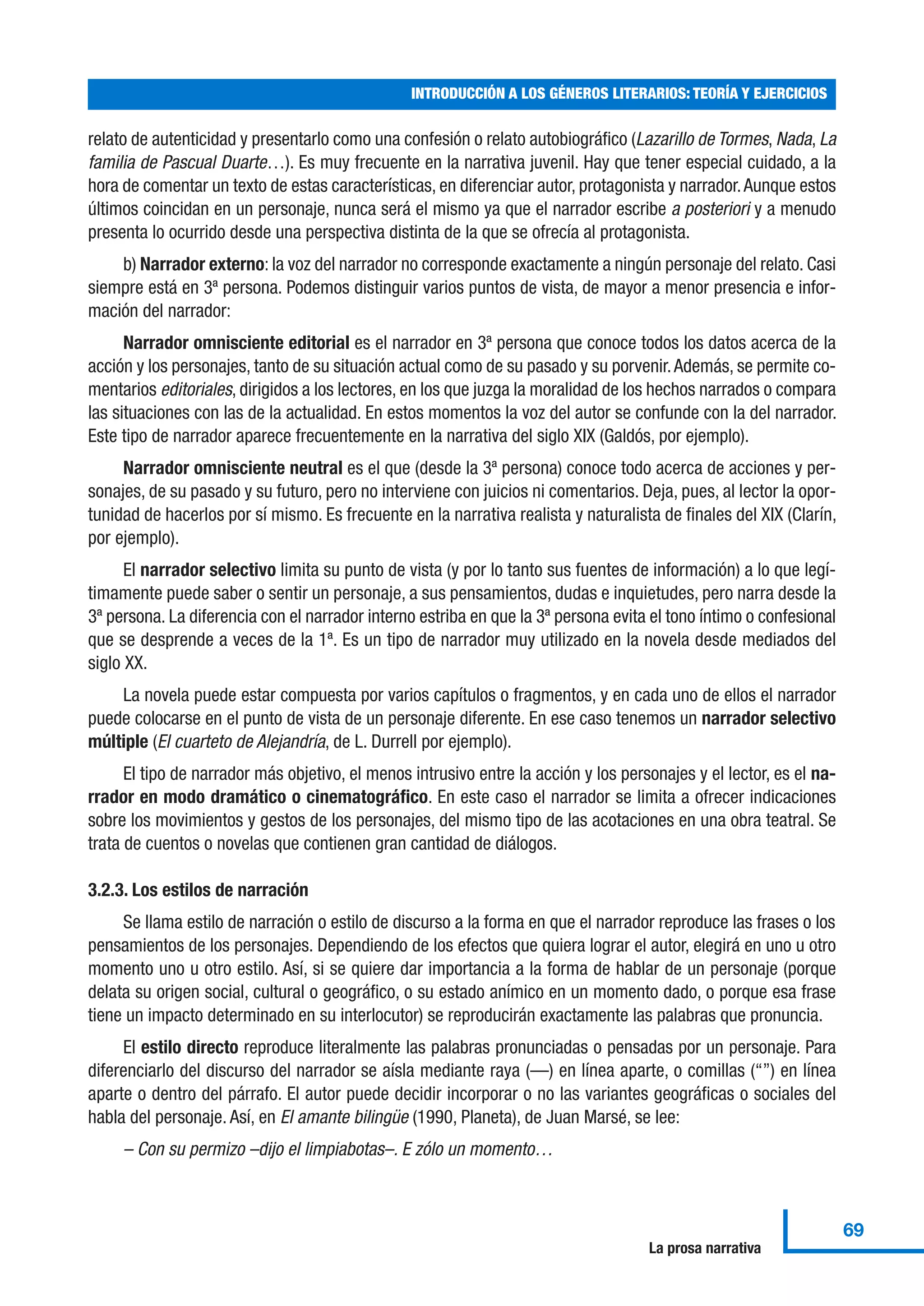 relato de autenticidad y presentarlo como una confesión o relato autobiográfico (Lazarillo de Tormes, Nada, La
familia de Pascual Duarte…). Es muy frecuente en la narrativa juvenil. Hay que tener especial cuidado, a la
hora de comentar un texto de estas características, en diferenciar autor, protagonista y narrador.Aunque estos
últimos coincidan en un personaje, nunca será el mismo ya que el narrador escribe a posteriori y a menudo
presenta lo ocurrido desde una perspectiva distinta de la que se ofrecía al protagonista.
b) Narrador externo: la voz del narrador no corresponde exactamente a ningún personaje del relato. Casi
siempre está en 3ª persona. Podemos distinguir varios puntos de vista, de mayor a menor presencia e infor-
mación del narrador:
Narrador omnisciente editorial es el narrador en 3ª persona que conoce todos los datos acerca de la
acción y los personajes, tanto de su situación actual como de su pasado y su porvenir.Además, se permite co-
mentarios editoriales, dirigidos a los lectores, en los que juzga la moralidad de los hechos narrados o compara
las situaciones con las de la actualidad. En estos momentos la voz del autor se confunde con la del narrador.
Este tipo de narrador aparece frecuentemente en la narrativa del siglo XIX (Galdós, por ejemplo).
Narrador omnisciente neutral es el que (desde la 3ª persona) conoce todo acerca de acciones y per-
sonajes, de su pasado y su futuro, pero no interviene con juicios ni comentarios. Deja, pues, al lector la opor-
tunidad de hacerlos por sí mismo. Es frecuente en la narrativa realista y naturalista de finales del XIX (Clarín,
por ejemplo).
El narrador selectivo limita su punto de vista (y por lo tanto sus fuentes de información) a lo que legí-
timamente puede saber o sentir un personaje, a sus pensamientos, dudas e inquietudes, pero narra desde la
3ª persona. La diferencia con el narrador interno estriba en que la 3ª persona evita el tono íntimo o confesional
que se desprende a veces de la 1ª. Es un tipo de narrador muy utilizado en la novela desde mediados del
siglo XX.
La novela puede estar compuesta por varios capítulos o fragmentos, y en cada uno de ellos el narrador
puede colocarse en el punto de vista de un personaje diferente. En ese caso tenemos un narrador selectivo
múltiple (El cuarteto de Alejandría, de L. Durrell por ejemplo).
El tipo de narrador más objetivo, el menos intrusivo entre la acción y los personajes y el lector, es el na-
rrador en modo dramático o cinematográfico. En este caso el narrador se limita a ofrecer indicaciones
sobre los movimientos y gestos de los personajes, del mismo tipo de las acotaciones en una obra teatral. Se
trata de cuentos o novelas que contienen gran cantidad de diálogos.
3.2.3. Los estilos de narración
Se llama estilo de narración o estilo de discurso a la forma en que el narrador reproduce las frases o los
pensamientos de los personajes. Dependiendo de los efectos que quiera lograr el autor, elegirá en uno u otro
momento uno u otro estilo. Así, si se quiere dar importancia a la forma de hablar de un personaje (porque
delata su origen social, cultural o geográfico, o su estado anímico en un momento dado, o porque esa frase
tiene un impacto determinado en su interlocutor) se reproducirán exactamente las palabras que pronuncia.
El estilo directo reproduce literalmente las palabras pronunciadas o pensadas por un personaje. Para
diferenciarlo del discurso del narrador se aísla mediante raya (—) en línea aparte, o comillas (“”) en línea
aparte o dentro del párrafo. El autor puede decidir incorporar o no las variantes geográficas o sociales del
habla del personaje. Así, en El amante bilingüe (1990, Planeta), de Juan Marsé, se lee:
– Con su permizo –dijo el limpiabotas–. E zólo un momento…
INTRODUCCIÓN A LOS GÉNEROS LITERARIOS: TEORÍA Y EJERCICIOS
69
La prosa narrativa
 