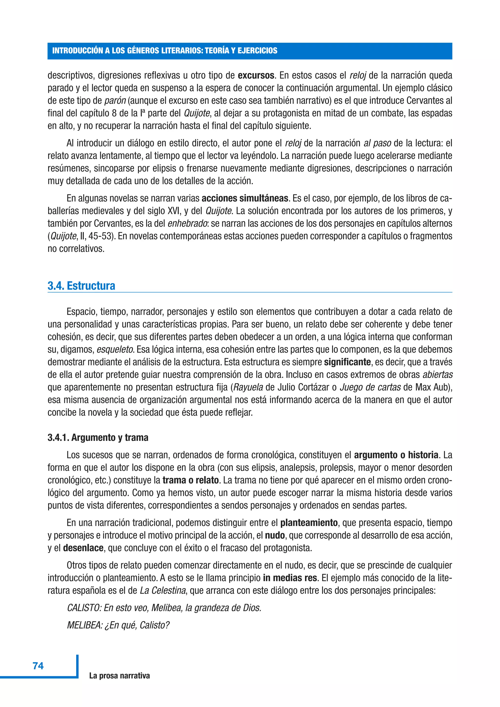 descriptivos, digresiones reflexivas u otro tipo de excursos. En estos casos el reloj de la narración queda
parado y el lector queda en suspenso a la espera de conocer la continuación argumental. Un ejemplo clásico
de este tipo de parón (aunque el excurso en este caso sea también narrativo) es el que introduce Cervantes al
final del capítulo 8 de la Iª parte del Quijote, al dejar a su protagonista en mitad de un combate, las espadas
en alto, y no recuperar la narración hasta el final del capítulo siguiente.
Al introducir un diálogo en estilo directo, el autor pone el reloj de la narración al paso de la lectura: el
relato avanza lentamente, al tiempo que el lector va leyéndolo. La narración puede luego acelerarse mediante
resúmenes, sincoparse por elipsis o frenarse nuevamente mediante digresiones, descripciones o narración
muy detallada de cada uno de los detalles de la acción.
En algunas novelas se narran varias acciones simultáneas. Es el caso, por ejemplo, de los libros de ca-
ballerías medievales y del siglo XVI, y del Quijote. La solución encontrada por los autores de los primeros, y
también por Cervantes, es la del enhebrado: se narran las acciones de los dos personajes en capítulos alternos
(Quijote, II, 45-53). En novelas contemporáneas estas acciones pueden corresponder a capítulos o fragmentos
no correlativos.
3.4. Estructura
Espacio, tiempo, narrador, personajes y estilo son elementos que contribuyen a dotar a cada relato de
una personalidad y unas características propias. Para ser bueno, un relato debe ser coherente y debe tener
cohesión, es decir, que sus diferentes partes deben obedecer a un orden, a una lógica interna que conforman
su, digamos, esqueleto. Esa lógica interna, esa cohesión entre las partes que lo componen, es la que debemos
demostrar mediante el análisis de la estructura. Esta estructura es siempre significante, es decir, que a través
de ella el autor pretende guiar nuestra comprensión de la obra. Incluso en casos extremos de obras abiertas
que aparentemente no presentan estructura fija (Rayuela de Julio Cortázar o Juego de cartas de Max Aub),
esa misma ausencia de organización argumental nos está informando acerca de la manera en que el autor
concibe la novela y la sociedad que ésta puede reflejar.
3.4.1. Argumento y trama
Los sucesos que se narran, ordenados de forma cronológica, constituyen el argumento o historia. La
forma en que el autor los dispone en la obra (con sus elipsis, analepsis, prolepsis, mayor o menor desorden
cronológico, etc.) constituye la trama o relato. La trama no tiene por qué aparecer en el mismo orden crono-
lógico del argumento. Como ya hemos visto, un autor puede escoger narrar la misma historia desde varios
puntos de vista diferentes, correspondientes a sendos personajes y ordenados en sendas partes.
En una narración tradicional, podemos distinguir entre el planteamiento, que presenta espacio, tiempo
y personajes e introduce el motivo principal de la acción, el nudo, que corresponde al desarrollo de esa acción,
y el desenlace, que concluye con el éxito o el fracaso del protagonista.
Otros tipos de relato pueden comenzar directamente en el nudo, es decir, que se prescinde de cualquier
introducción o planteamiento. A esto se le llama principio in medias res. El ejemplo más conocido de la lite-
ratura española es el de La Celestina, que arranca con este diálogo entre los dos personajes principales:
CALISTO: En esto veo, Melibea, la grandeza de Dios.
MELIBEA: ¿En qué, Calisto?
INTRODUCCIÓN A LOS GÉNEROS LITERARIOS: TEORÍA Y EJERCICIOS
74
La prosa narrativa
 
