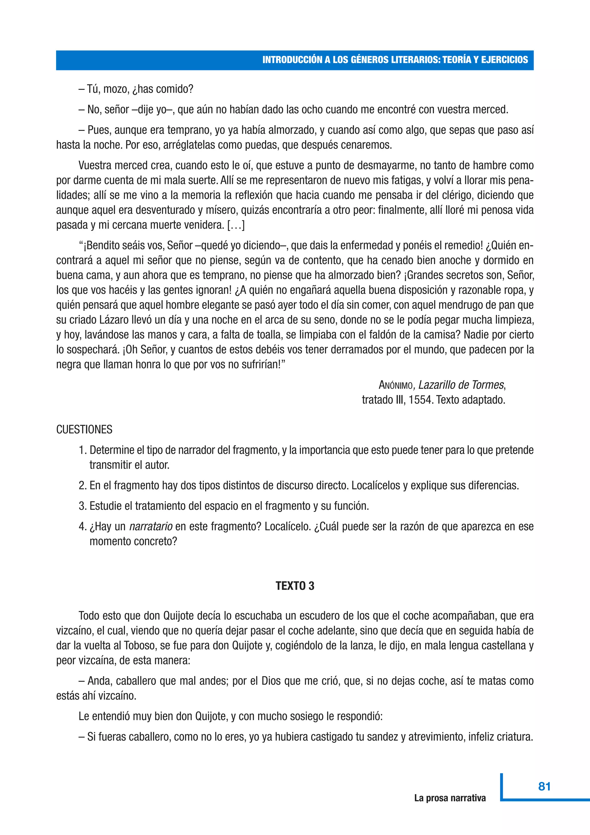 – Tú, mozo, ¿has comido?
– No, señor –dije yo–, que aún no habían dado las ocho cuando me encontré con vuestra merced.
– Pues, aunque era temprano, yo ya había almorzado, y cuando así como algo, que sepas que paso así
hasta la noche. Por eso, arréglatelas como puedas, que después cenaremos.
Vuestra merced crea, cuando esto le oí, que estuve a punto de desmayarme, no tanto de hambre como
por darme cuenta de mi mala suerte. Allí se me representaron de nuevo mis fatigas, y volví a llorar mis pena-
lidades; allí se me vino a la memoria la reflexión que hacia cuando me pensaba ir del clérigo, diciendo que
aunque aquel era desventurado y mísero, quizás encontraría a otro peor: finalmente, allí lloré mi penosa vida
pasada y mi cercana muerte venidera. […]
“¡Bendito seáis vos, Señor –quedé yo diciendo–, que dais la enfermedad y ponéis el remedio! ¿Quién en-
contrará a aquel mi señor que no piense, según va de contento, que ha cenado bien anoche y dormido en
buena cama, y aun ahora que es temprano, no piense que ha almorzado bien? ¡Grandes secretos son, Señor,
los que vos hacéis y las gentes ignoran! ¿A quién no engañará aquella buena disposición y razonable ropa, y
quién pensará que aquel hombre elegante se pasó ayer todo el día sin comer, con aquel mendrugo de pan que
su criado Lázaro llevó un día y una noche en el arca de su seno, donde no se le podía pegar mucha limpieza,
y hoy, lavándose las manos y cara, a falta de toalla, se limpiaba con el faldón de la camisa? Nadie por cierto
lo sospechará. ¡Oh Señor, y cuantos de estos debéis vos tener derramados por el mundo, que padecen por la
negra que llaman honra lo que por vos no sufrirían!”
ANÓNIMO, Lazarillo de Tormes,
tratado III, 1554. Texto adaptado.
CUESTIONES
1. Determine el tipo de narrador del fragmento, y la importancia que esto puede tener para lo que pretende
transmitir el autor.
2. En el fragmento hay dos tipos distintos de discurso directo. Localícelos y explique sus diferencias.
3. Estudie el tratamiento del espacio en el fragmento y su función.
4. ¿Hay un narratario en este fragmento? Localícelo. ¿Cuál puede ser la razón de que aparezca en ese
momento concreto?
TEXTO 3
Todo esto que don Quijote decía lo escuchaba un escudero de los que el coche acompañaban, que era
vizcaíno, el cual, viendo que no quería dejar pasar el coche adelante, sino que decía que en seguida había de
dar la vuelta al Toboso, se fue para don Quijote y, cogiéndolo de la lanza, le dijo, en mala lengua castellana y
peor vizcaína, de esta manera:
– Anda, caballero que mal andes; por el Dios que me crió, que, si no dejas coche, así te matas como
estás ahí vizcaíno.
Le entendió muy bien don Quijote, y con mucho sosiego le respondió:
– Si fueras caballero, como no lo eres, yo ya hubiera castigado tu sandez y atrevimiento, infeliz criatura.
INTRODUCCIÓN A LOS GÉNEROS LITERARIOS: TEORÍA Y EJERCICIOS
81
La prosa narrativa
 