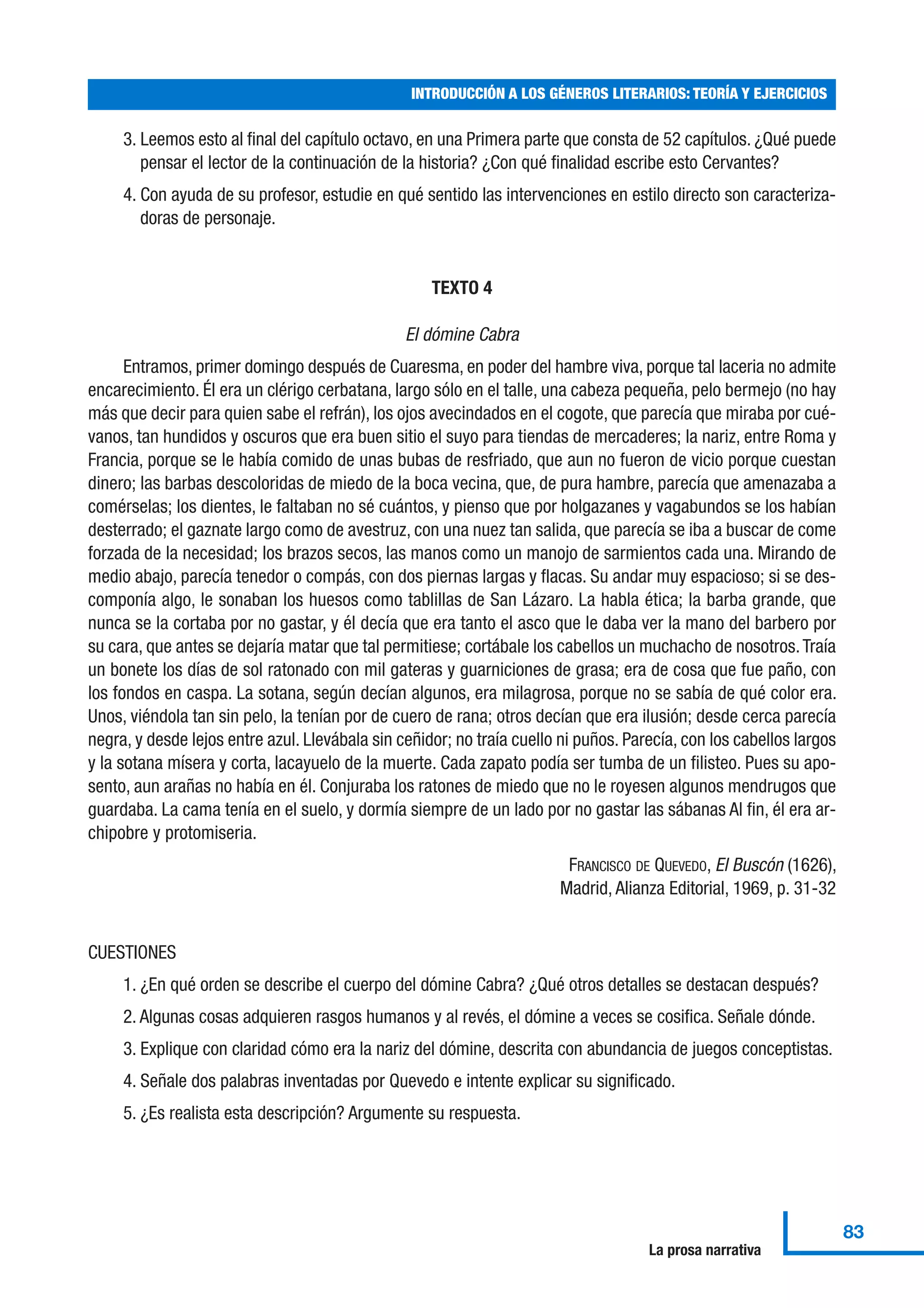 3. Leemos esto al final del capítulo octavo, en una Primera parte que consta de 52 capítulos. ¿Qué puede
pensar el lector de la continuación de la historia? ¿Con qué finalidad escribe esto Cervantes?
4. Con ayuda de su profesor, estudie en qué sentido las intervenciones en estilo directo son caracteriza-
doras de personaje.
TEXTO 4
El dómine Cabra
Entramos, primer domingo después de Cuaresma, en poder del hambre viva, porque tal laceria no admite
encarecimiento. Él era un clérigo cerbatana, largo sólo en el talle, una cabeza pequeña, pelo bermejo (no hay
más que decir para quien sabe el refrán), los ojos avecindados en el cogote, que parecía que miraba por cué-
vanos, tan hundidos y oscuros que era buen sitio el suyo para tiendas de mercaderes; la nariz, entre Roma y
Francia, porque se le había comido de unas bubas de resfriado, que aun no fueron de vicio porque cuestan
dinero; las barbas descoloridas de miedo de la boca vecina, que, de pura hambre, parecía que amenazaba a
comérselas; los dientes, le faltaban no sé cuántos, y pienso que por holgazanes y vagabundos se los habían
desterrado; el gaznate largo como de avestruz, con una nuez tan salida, que parecía se iba a buscar de come
forzada de la necesidad; los brazos secos, las manos como un manojo de sarmientos cada una. Mirando de
medio abajo, parecía tenedor o compás, con dos piernas largas y flacas. Su andar muy espacioso; si se des-
componía algo, le sonaban los huesos como tablillas de San Lázaro. La habla ética; la barba grande, que
nunca se la cortaba por no gastar, y él decía que era tanto el asco que le daba ver la mano del barbero por
su cara, que antes se dejaría matar que tal permitiese; cortábale los cabellos un muchacho de nosotros.Traía
un bonete los días de sol ratonado con mil gateras y guarniciones de grasa; era de cosa que fue paño, con
los fondos en caspa. La sotana, según decían algunos, era milagrosa, porque no se sabía de qué color era.
Unos, viéndola tan sin pelo, la tenían por de cuero de rana; otros decían que era ilusión; desde cerca parecía
negra, y desde lejos entre azul. Llevábala sin ceñidor; no traía cuello ni puños. Parecía, con los cabellos largos
y la sotana mísera y corta, lacayuelo de la muerte. Cada zapato podía ser tumba de un filisteo. Pues su apo-
sento, aun arañas no había en él. Conjuraba los ratones de miedo que no le royesen algunos mendrugos que
guardaba. La cama tenía en el suelo, y dormía siempre de un lado por no gastar las sábanas Al fin, él era ar-
chipobre y protomiseria.
FRANCISCO DE QUEVEDO, El Buscón (1626),
Madrid, Alianza Editorial, 1969, p. 31-32
CUESTIONES
1. ¿En qué orden se describe el cuerpo del dómine Cabra? ¿Qué otros detalles se destacan después?
2. Algunas cosas adquieren rasgos humanos y al revés, el dómine a veces se cosifica. Señale dónde.
3. Explique con claridad cómo era la nariz del dómine, descrita con abundancia de juegos conceptistas.
4. Señale dos palabras inventadas por Quevedo e intente explicar su significado.
5. ¿Es realista esta descripción? Argumente su respuesta.
INTRODUCCIÓN A LOS GÉNEROS LITERARIOS: TEORÍA Y EJERCICIOS
83
La prosa narrativa
 