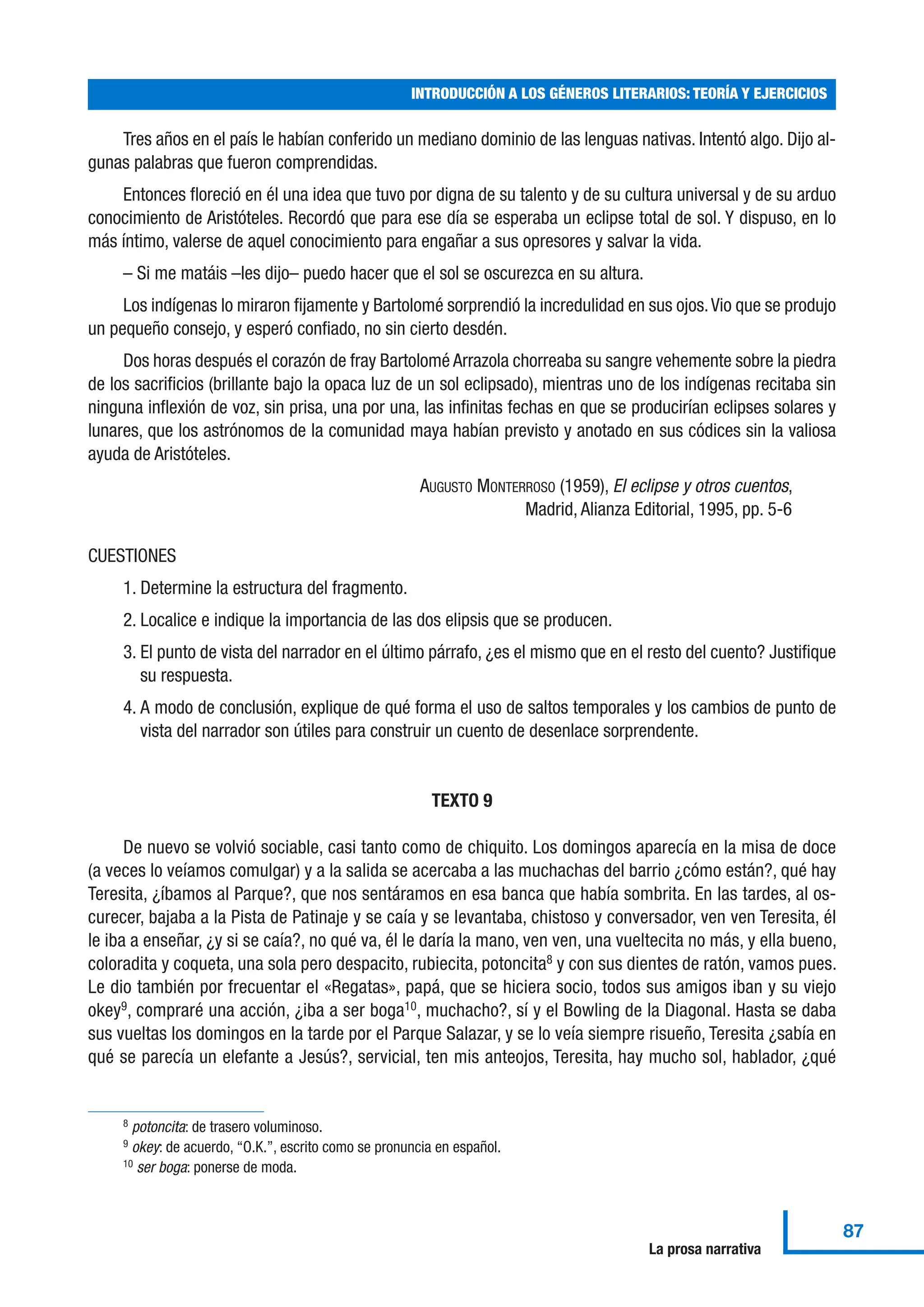 Tres años en el país le habían conferido un mediano dominio de las lenguas nativas. Intentó algo. Dijo al-
gunas palabras que fueron comprendidas.
Entonces floreció en él una idea que tuvo por digna de su talento y de su cultura universal y de su arduo
conocimiento de Aristóteles. Recordó que para ese día se esperaba un eclipse total de sol. Y dispuso, en lo
más íntimo, valerse de aquel conocimiento para engañar a sus opresores y salvar la vida.
– Si me matáis –les dijo– puedo hacer que el sol se oscurezca en su altura.
Los indígenas lo miraron fijamente y Bartolomé sorprendió la incredulidad en sus ojos.Vio que se produjo
un pequeño consejo, y esperó confiado, no sin cierto desdén.
Dos horas después el corazón de fray Bartolomé Arrazola chorreaba su sangre vehemente sobre la piedra
de los sacrificios (brillante bajo la opaca luz de un sol eclipsado), mientras uno de los indígenas recitaba sin
ninguna inflexión de voz, sin prisa, una por una, las infinitas fechas en que se producirían eclipses solares y
lunares, que los astrónomos de la comunidad maya habían previsto y anotado en sus códices sin la valiosa
ayuda de Aristóteles.
AUGUSTO MONTERROSO (1959), El eclipse y otros cuentos,
Madrid, Alianza Editorial, 1995, pp. 5-6
CUESTIONES
1. Determine la estructura del fragmento.
2. Localice e indique la importancia de las dos elipsis que se producen.
3. El punto de vista del narrador en el último párrafo, ¿es el mismo que en el resto del cuento? Justifique
su respuesta.
4. A modo de conclusión, explique de qué forma el uso de saltos temporales y los cambios de punto de
vista del narrador son útiles para construir un cuento de desenlace sorprendente.
TEXTO 9
De nuevo se volvió sociable, casi tanto como de chiquito. Los domingos aparecía en la misa de doce
(a veces lo veíamos comulgar) y a la salida se acercaba a las muchachas del barrio ¿cómo están?, qué hay
Teresita, ¿íbamos al Parque?, que nos sentáramos en esa banca que había sombrita. En las tardes, al os-
curecer, bajaba a la Pista de Patinaje y se caía y se levantaba, chistoso y conversador, ven ven Teresita, él
le iba a enseñar, ¿y si se caía?, no qué va, él le daría la mano, ven ven, una vueltecita no más, y ella bueno,
coloradita y coqueta, una sola pero despacito, rubiecita, potoncita8
y con sus dientes de ratón, vamos pues.
Le dio también por frecuentar el «Regatas», papá, que se hiciera socio, todos sus amigos iban y su viejo
okey9
, compraré una acción, ¿iba a ser boga10
, muchacho?, sí y el Bowling de la Diagonal. Hasta se daba
sus vueltas los domingos en la tarde por el Parque Salazar, y se lo veía siempre risueño, Teresita ¿sabía en
qué se parecía un elefante a Jesús?, servicial, ten mis anteojos, Teresita, hay mucho sol, hablador, ¿qué
INTRODUCCIÓN A LOS GÉNEROS LITERARIOS: TEORÍA Y EJERCICIOS
87
La prosa narrativa
8 potoncita: de trasero voluminoso.
9 okey: de acuerdo, “O.K.”, escrito como se pronuncia en español.
10 ser boga: ponerse de moda.
 