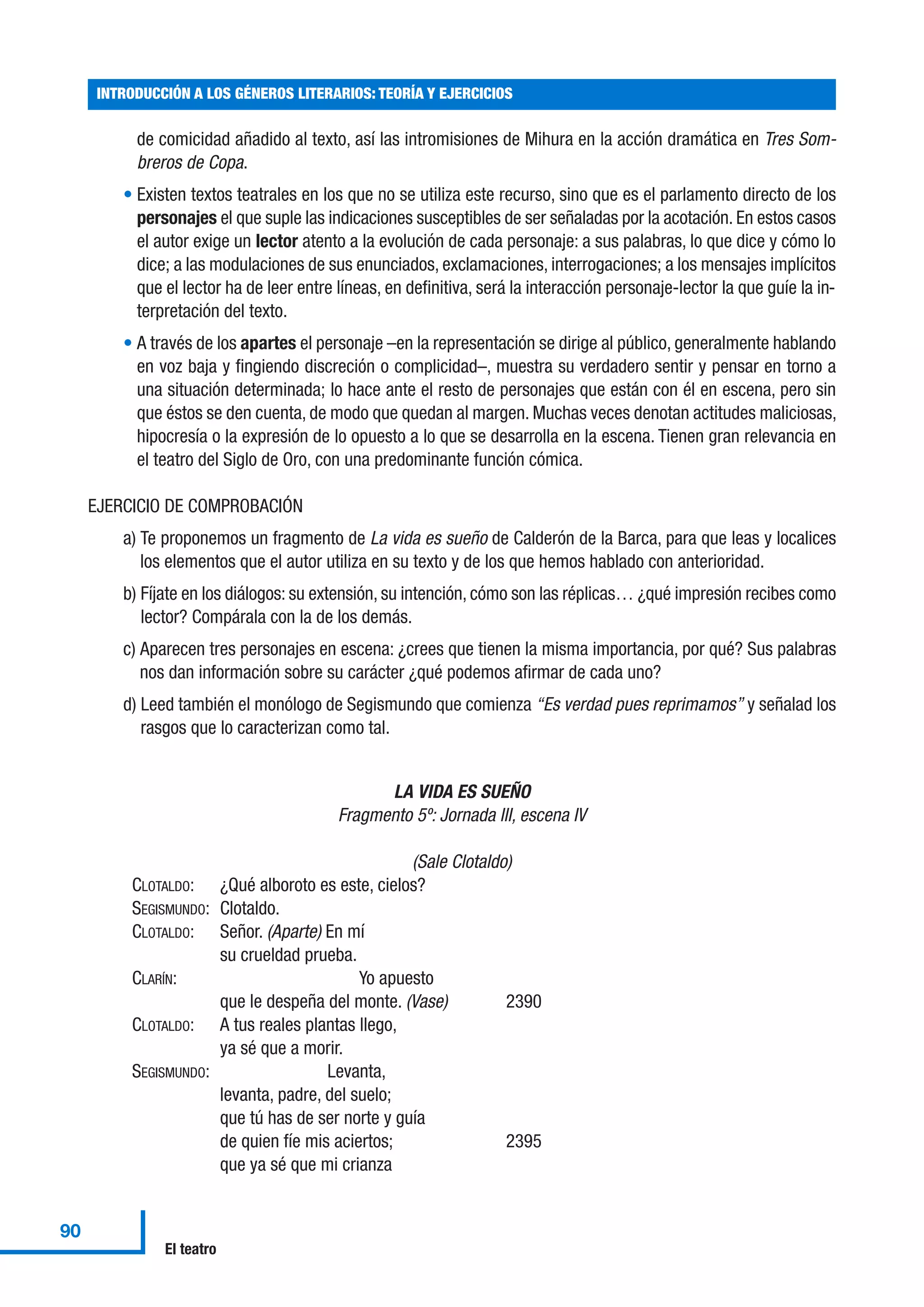 de comicidad añadido al texto, así las intromisiones de Mihura en la acción dramática en Tres Som-
breros de Copa.
• Existen textos teatrales en los que no se utiliza este recurso, sino que es el parlamento directo de los
personajes el que suple las indicaciones susceptibles de ser señaladas por la acotación. En estos casos
el autor exige un lector atento a la evolución de cada personaje: a sus palabras, lo que dice y cómo lo
dice; a las modulaciones de sus enunciados, exclamaciones, interrogaciones; a los mensajes implícitos
que el lector ha de leer entre líneas, en definitiva, será la interacción personaje-lector la que guíe la in-
terpretación del texto.
• A través de los apartes el personaje –en la representación se dirige al público, generalmente hablando
en voz baja y fingiendo discreción o complicidad–, muestra su verdadero sentir y pensar en torno a
una situación determinada; lo hace ante el resto de personajes que están con él en escena, pero sin
que éstos se den cuenta, de modo que quedan al margen. Muchas veces denotan actitudes maliciosas,
hipocresía o la expresión de lo opuesto a lo que se desarrolla en la escena. Tienen gran relevancia en
el teatro del Siglo de Oro, con una predominante función cómica.
EJERCICIO DE COMPROBACIÓN
a) Te proponemos un fragmento de La vida es sueño de Calderón de la Barca, para que leas y localices
los elementos que el autor utiliza en su texto y de los que hemos hablado con anterioridad.
b) Fíjate en los diálogos: su extensión, su intención, cómo son las réplicas… ¿qué impresión recibes como
lector? Compárala con la de los demás.
c) Aparecen tres personajes en escena: ¿crees que tienen la misma importancia, por qué? Sus palabras
nos dan información sobre su carácter ¿qué podemos afirmar de cada uno?
d) Leed también el monólogo de Segismundo que comienza “Es verdad pues reprimamos” y señalad los
rasgos que lo caracterizan como tal.
LA VIDA ES SUEÑO
Fragmento 5º: Jornada III, escena IV
(Sale Clotaldo)
CLOTALDO: ¿Qué alboroto es este, cielos?
SEGISMUNDO: Clotaldo.
CLOTALDO: Señor. (Aparte) En mí
su crueldad prueba.
CLARÍN: Yo apuesto
que le despeña del monte. (Vase) 2390
CLOTALDO: A tus reales plantas llego,
ya sé que a morir.
SEGISMUNDO: Levanta,
levanta, padre, del suelo;
que tú has de ser norte y guía
de quien fíe mis aciertos; 2395
que ya sé que mi crianza
INTRODUCCIÓN A LOS GÉNEROS LITERARIOS: TEORÍA Y EJERCICIOS
90
El teatro
 