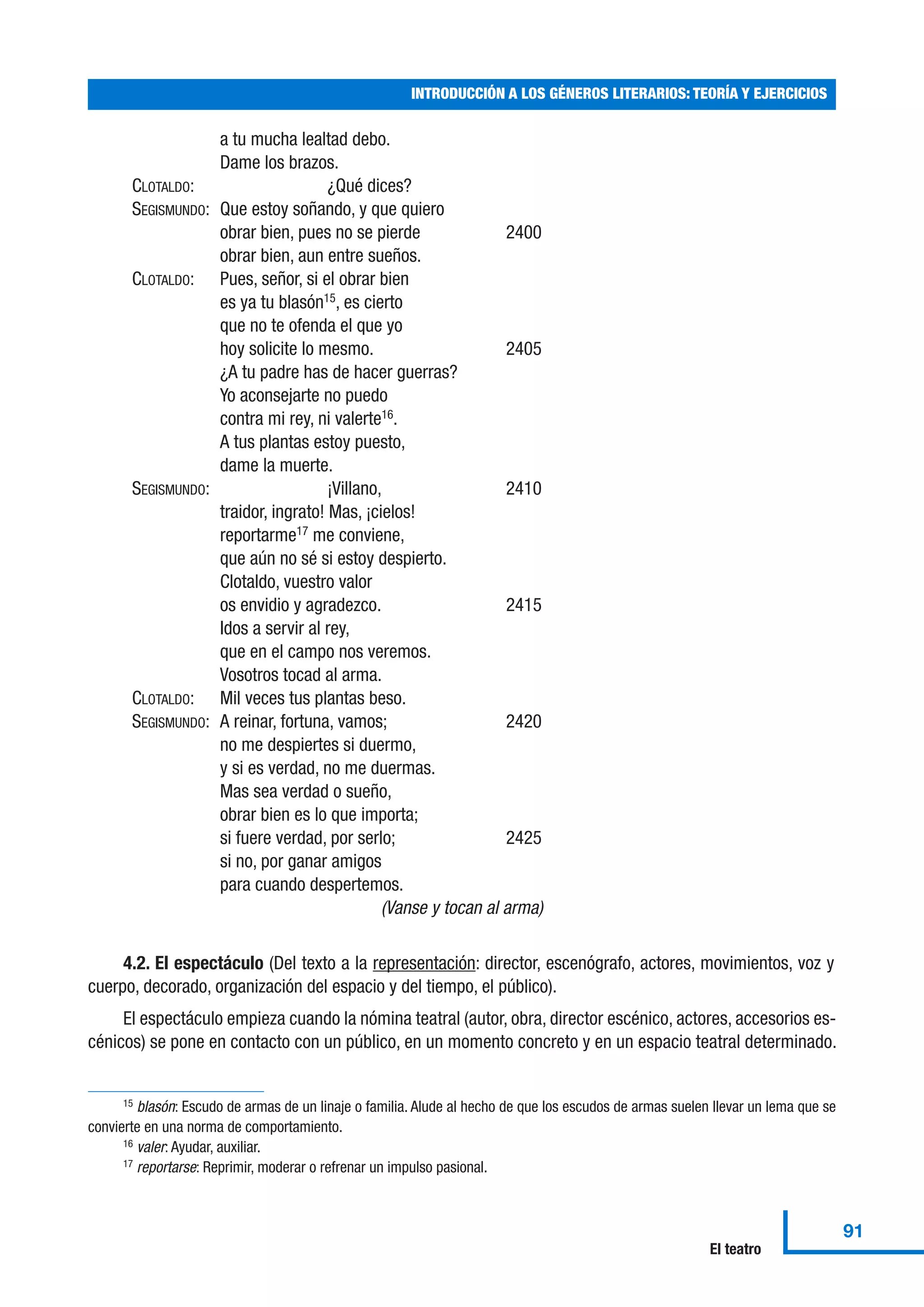a tu mucha lealtad debo.
Dame los brazos.
CLOTALDO: ¿Qué dices?
SEGISMUNDO: Que estoy soñando, y que quiero
obrar bien, pues no se pierde 2400
obrar bien, aun entre sueños.
CLOTALDO: Pues, señor, si el obrar bien
es ya tu blasón15
, es cierto
que no te ofenda el que yo
hoy solicite lo mesmo. 2405
¿A tu padre has de hacer guerras?
Yo aconsejarte no puedo
contra mi rey, ni valerte16
.
A tus plantas estoy puesto,
dame la muerte.
SEGISMUNDO: ¡Villano, 2410
traidor, ingrato! Mas, ¡cielos!
reportarme17
me conviene,
que aún no sé si estoy despierto.
Clotaldo, vuestro valor
os envidio y agradezco. 2415
Idos a servir al rey,
que en el campo nos veremos.
Vosotros tocad al arma.
CLOTALDO: Mil veces tus plantas beso.
SEGISMUNDO: A reinar, fortuna, vamos; 2420
no me despiertes si duermo,
y si es verdad, no me duermas.
Mas sea verdad o sueño,
obrar bien es lo que importa;
si fuere verdad, por serlo; 2425
si no, por ganar amigos
para cuando despertemos.
(Vanse y tocan al arma)
4.2. El espectáculo (Del texto a la representación: director, escenógrafo, actores, movimientos, voz y
cuerpo, decorado, organización del espacio y del tiempo, el público).
El espectáculo empieza cuando la nómina teatral (autor, obra, director escénico, actores, accesorios es-
cénicos) se pone en contacto con un público, en un momento concreto y en un espacio teatral determinado.
INTRODUCCIÓN A LOS GÉNEROS LITERARIOS: TEORÍA Y EJERCICIOS
91
El teatro
15 blasón: Escudo de armas de un linaje o familia. Alude al hecho de que los escudos de armas suelen llevar un lema que se
convierte en una norma de comportamiento.
16 valer: Ayudar, auxiliar.
17 reportarse: Reprimir, moderar o refrenar un impulso pasional.
 