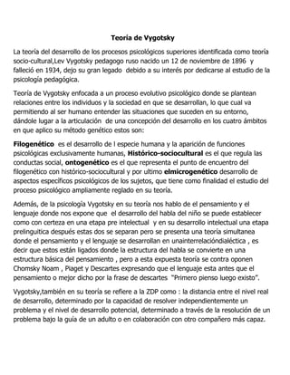 Teoría de Vygotsky

La teoría del desarrollo de los procesos psicológicos superiores identificada como teoría
socio-cultural,Lev Vygotsky pedagogo ruso nacido un 12 de noviembre de 1896 y
falleció en 1934, dejo su gran legado debido a su interés por dedicarse al estudio de la
psicología pedagógica.

Teoría de Vygotsky enfocada a un proceso evolutivo psicológico donde se plantean
relaciones entre los individuos y la sociedad en que se desarrollan, lo que cual va
permitiendo al ser humano entender las situaciones que suceden en su entorno,
dándole lugar a la articulación de una concepción del desarrollo en los cuatro ámbitos
en que aplico su método genético estos son:

Filogenético es el desarrollo de l especie humana y la aparición de funciones
psicológicas exclusivamente humanas, Histórico-sociocultural es el que regula las
conductas social, ontogenético es el que representa el punto de encuentro del
filogenético con histórico-sociocultural y por ultimo elmicrogenético desarrollo de
aspectos específicos psicológicos de los sujetos, que tiene como finalidad el estudio del
proceso psicológico ampliamente reglado en su teoría.

Además, de la psicología Vygotsky en su teoría nos hablo de el pensamiento y el
lenguaje donde nos expone que el desarrollo del habla del niño se puede establecer
como con certeza en una etapa pre intelectual y en su desarrollo intelectual una etapa
prelinguitica después estas dos se separan pero se presenta una teoría simultanea
donde el pensamiento y el lenguaje se desarrollan en unainterrelacióndialéctica , es
decir que estos están ligados donde la estructura del habla se convierte en una
estructura básica del pensamiento , pero a esta expuesta teoría se contra oponen
Chomsky Noam , Piaget y Descartes expresando que el lenguaje esta antes que el
pensamiento o mejor dicho por la frase de descartes “Primero pienso luego existo”.

Vygotsky,también en su teoría se refiere a la ZDP como : la distancia entre el nivel real
de desarrollo, determinado por la capacidad de resolver independientemente un
problema y el nivel de desarrollo potencial, determinado a través de la resolución de un
problema bajo la guía de un adulto o en colaboración con otro compañero más capaz.
 