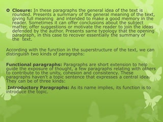  Closure: In these paragraphs the general idea of the text is
rounded. Presents a summary of the general meaning of the text,
giving full meaning and intended to make a good memory in the
reader. Sometimes it can offer conclusions about the subject
matter, offer suggestions or motivate the reader to join the ideas
defended by the author. Presents same typology that the opening
paragraph, in this case to recover essentially the summary of
the text.
According with the function in the superstructure of the text, we can
distinguish two kinds of paragraphs:
Functional paragraphs: Paragraphs are short extension to help
guide the exposure of thought, a few paragraphs relating with others
to contribute to the unity, cohesion and consistency. These
paragraphs haven't a topic sentence that expresses a central idea.
They can be of three kinds:
Introductory Paragraphs: As its name implies, its function is to
introduce the topic.
 