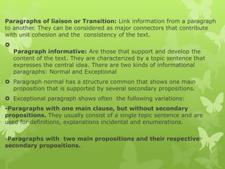 Paragraphs of liaison or Transition: Link information from a paragraph
to another. They can be considered as major connectors that contribute
with unit cohesion and the consistency of the text.

Paragraph informative: Are those that support and develop the
content of the text. They are characterized by a topic sentence that
expresses the central idea. There are two kinds of informational
paragraphs: Normal and Exceptional
 Paragraph normal has a structure common that shows one main
proposition that is supported by several secondary propositions.
 Exceptional paragraph shows often the following variations:
-Paragraphs with one main clause, but without secondary
propositions. They usually consist of a single topic sentence and are
used for definitions, explanations incidental and enumerations.
-Paragraphs with two main propositions and their respective
secondary propositions.
 