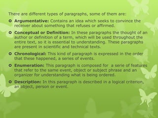 There are different types of paragraphs, some of them are:
 Argumentative: Contains an idea which seeks to convince the
receiver about something that refuses or affirmed.
 Conceptual or Definition: In these paragraphs the thought of an
author or definition of a term, which will be used throughout the
entire text, so it is essential to understanding. These paragraphs
are present in scientific and technical texts.
 Chronological: This kind of paragraph is expressed in the order
that these happened, a series of events.
 Enumeration: This paragraph is composed for a serie of features
that refer to the same event, object or subject phrase and an
organizer for understanding what is being ordered.
 Description: In this paragraph is described in a logical criterion,
an object, person or event.
 