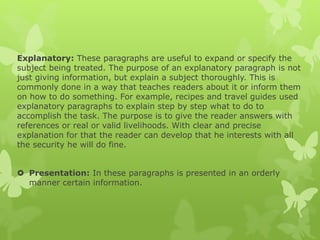 Explanatory: These paragraphs are useful to expand or specify the
subject being treated. The purpose of an explanatory paragraph is not
just giving information, but explain a subject thoroughly. This is
commonly done in a way that teaches readers about it or inform them
on how to do something. For example, recipes and travel guides used
explanatory paragraphs to explain step by step what to do to
accomplish the task. The purpose is to give the reader answers with
references or real or valid livelihoods. With clear and precise
explanation for that the reader can develop that he interests with all
the security he will do fine.
 Presentation: In these paragraphs is presented in an orderly
manner certain information.
 