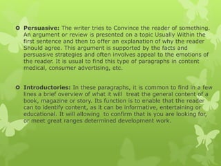  Persuasive: The writer tries to Convince the reader of something.
An argument or review is presented on a topic Usually Within the
first sentence and then to offer an explanation of why the reader
Should agree. This argument is supported by the facts and
persuasive strategies and often involves appeal to the emotions of
the reader. It is usual to find this type of paragraphs in content
medical, consumer advertising, etc.
 Introductories: In these paragraphs, it is common to find in a few
lines a brief overview of what it will treat the general content of a
book, magazine or story. Its function is to enable that the reader
can to identify content, as it can be informative, entertaining or
educational. It will allowing to confirm that is you are looking for,
or meet great ranges determined development work.
 