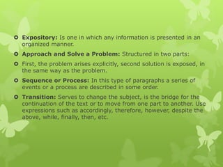  Expository: Is one in which any information is presented in an
organized manner.
 Approach and Solve a Problem: Structured in two parts:
 First, the problem arises explicitly, second solution is exposed, in
the same way as the problem.
 Sequence or Process: In this type of paragraphs a series of
events or a process are described in some order.
 Transition: Serves to change the subject, is the bridge for the
continuation of the text or to move from one part to another. Use
expressions such as accordingly, therefore, however, despite the
above, while, finally, then, etc.
 
