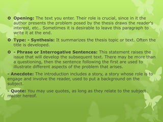  Opening: The text you enter. Their role is crucial, since in it the
author presents the problem posed by the thesis draws the reader's
interest, etc.. Sometimes it is desirable to leave this paragraph to
write it at the end.
 Type: - Synthesis: It summarizes the thesis topic or text. Often the
title is developed.
 - Phrase or Interrogative Sentences: This statement raises the
issue that will develop the subsequent text. There may be more than
a questioning, then the sentence following the first are used to
illustrate different aspects of the problem that arises.
- Anecdote: The introduction includes a story, a story whose role is to
engage and involve the reader, used to put a background on the
subject.
- Quote: You may use quotes, as long as they relate to the subject
matter hereof.
 