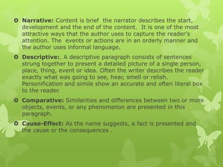  Narrative: Content is brief the narrator describes the start,
development and the end of the content. It is one of the most
attractive ways that the author uses to capture the reader's
attention. The events or actions are in an orderly manner and
the author uses informal language.
 Descriptive:. A descriptive paragraph consists of sentences
strung together to present a detailed picture of a single person,
place, thing, event or idea. Often the writer describes the reader
exactly what was going to see, hear, smell or relish.
Personification and simile show an accurate and often literal box
to the reader.
 Comparative: Similarities and differences between two or more
objects, events, or any phenomenon are presented in this
paragraph.
 Cause-Effect: As the name suggests, a fact is presented and
the cause or the consequences .
 