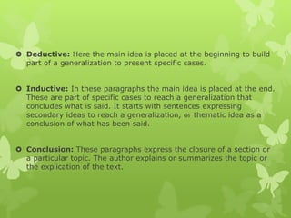  Deductive: Here the main idea is placed at the beginning to build
part of a generalization to present specific cases.
 Inductive: In these paragraphs the main idea is placed at the end.
These are part of specific cases to reach a generalization that
concludes what is said. It starts with sentences expressing
secondary ideas to reach a generalization, or thematic idea as a
conclusion of what has been said.
 Conclusion: These paragraphs express the closure of a section or
a particular topic. The author explains or summarizes the topic or
the explication of the text.
 