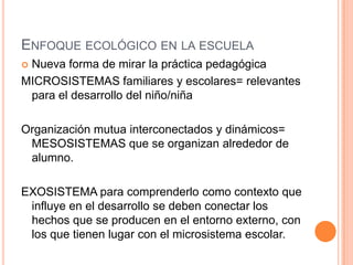 ENFOQUE ECOLÓGICO EN LA ESCUELA
Nueva forma de mirar la práctica pedagógica
MICROSISTEMAS familiares y escolares= relevantes
 para el desarrollo del niño/niña

Organización mutua interconectados y dinámicos=
 MESOSISTEMAS que se organizan alrededor de
 alumno.

EXOSISTEMA para comprenderlo como contexto que
 influye en el desarrollo se deben conectar los
 hechos que se producen en el entorno externo, con
 los que tienen lugar con el microsistema escolar.
 