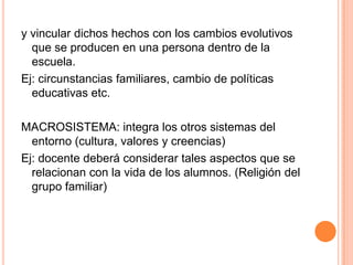 y vincular dichos hechos con los cambios evolutivos
  que se producen en una persona dentro de la
  escuela.
Ej: circunstancias familiares, cambio de políticas
  educativas etc.

MACROSISTEMA: integra los otros sistemas del
  entorno (cultura, valores y creencias)
Ej: docente deberá considerar tales aspectos que se
  relacionan con la vida de los alumnos. (Religión del
  grupo familiar)
 
