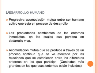 DESARROLLO HUMANO
   Progresiva acomodación mutua entre ser humano
    activo que esta en proceso de desarrollo

   Las propiedades cambiantes de los entornos
    inmediatos, en los cuáles esa persona en
    desarrollo vive.

   Acomodación mutua que se produce a través de un
    proceso continuo que se ve afectado por las
    relaciones que se establecen entre los diferentes
    entornos en los que participa. (Contextos más
    grandes en los que esos entornos están incluidos)
 