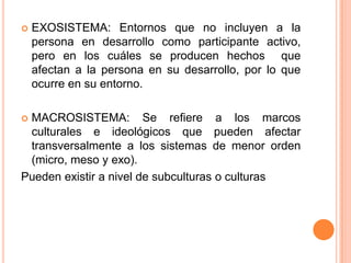   EXOSISTEMA: Entornos que no incluyen a la
    persona en desarrollo como participante activo,
    pero en los cuáles se producen hechos que
    afectan a la persona en su desarrollo, por lo que
    ocurre en su entorno.

MACROSISTEMA: Se refiere a los marcos
 culturales e ideológicos que pueden afectar
 transversalmente a los sistemas de menor orden
 (micro, meso y exo).
Pueden existir a nivel de subculturas o culturas
 