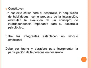 Constituyen
Un contexto critico para el desarrollo, la adquisición
 de habilidades como producto de la interacción,
 estimulan la evolución de un concepto de
 interdependencia importante para su desarrollo
 psicológico.

Entre los integrantes      establecen    un   vínculo
 emocional

Debe ser fuerte y duradero para incrementar la
 participación de la persona en desarrollo
 