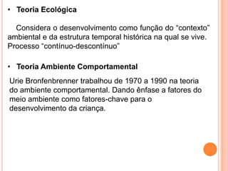 • Teoria Ecológica

  Considera o desenvolvimento como função do “contexto”
ambiental e da estrutura temporal histórica na qual se vive.
Processo “contínuo-descontínuo”

• Teoria Ambiente Comportamental
Urie Bronfenbrenner trabalhou de 1970 a 1990 na teoria
do ambiente comportamental. Dando ênfase a fatores do
meio ambiente como fatores-chave para o
desenvolvimento da criança.
 