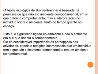 •A teoria ecológica de Bronfenbrenner é baseada na
premissa de que não é o ambiente comportamental, em si,
que prediz o comportamento, mas a interpretação do
indivíduo sobre o ambiente, tanto no tempo quanto no
espaço.

•Isto é, o significado ligado ao ambiente e não o ambiente
em si é que orienta o comportamento.
Ele dá considerável importância às percepções das
atividades, papéis e relações interpessoais que um indivíduo
tem e que são tipicamente demonstradas em um ambiente
comportamental.
 