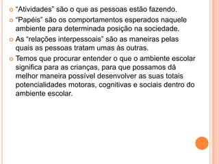  “Atividades” são o que as pessoas estão fazendo.
 “Papéis” são os comportamentos esperados naquele
  ambiente para determinada posição na sociedade.
 As “relações interpessoais” são as maneiras pelas
  quais as pessoas tratam umas às outras.
 Temos que procurar entender o que o ambiente escolar
  significa para as crianças, para que possamos dá
  melhor maneira possível desenvolver as suas totais
  potencialidades motoras, cognitivas e sociais dentro do
  ambiente escolar.
 