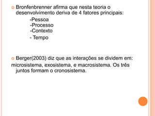    Bronfenbrenner afirma que nesta teoria o
    desenvolvimento deriva de 4 fatores principais:
          -Pessoa
          -Processo
          -Contexto
          - Tempo


Berger(2003) diz que as interações se dividem em:
microsistema, exosistema, e macrosistema. Os três
 juntos formam o cronosistema.
 