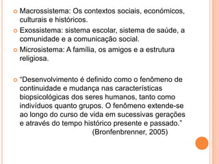  Macrossistema: Os contextos sociais, económicos,
  culturais e históricos.
 Exossistema: sistema escolar, sistema de saúde, a
  comunidade e a comunicação social.
 Microsistema: A família, os amigos e a estrutura
  religiosa.

   “Desenvolvimento é definido como o fenômeno de
    continuidade e mudança nas características
    biopsicológicas dos seres humanos, tanto como
    indivíduos quanto grupos. O fenômeno extende-se
    ao longo do curso de vida em sucessivas gerações
    e através do tempo histórico presente e passado.”
                          (Bronfenbrenner, 2005)
 