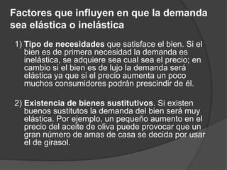 Factores que influyen en que la demanda
sea elástica o inelástica
1) Tipo de necesidades que satisface el bien. Si el
   bien es de primera necesidad la demanda es
   inelástica, se adquiere sea cual sea el precio; en
   cambio si el bien es de lujo la demanda será
   elástica ya que si el precio aumenta un poco
   muchos consumidores podrán prescindir de él.

2) Existencia de bienes sustitutivos. Si existen
   buenos sustitutos la demanda del bien será muy
   elástica. Por ejemplo, un pequeño aumento en el
   precio del aceite de oliva puede provocar que un
   gran número de amas de casa se decida por usar
   el de girasol.
 