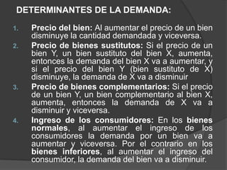 DETERMINANTES DE LA DEMANDA:
1.   Precio del bien: Al aumentar el precio de un bien
     disminuye la cantidad demandada y viceversa.
2.   Precio de bienes sustitutos: Si el precio de un
     bien Y, un bien sustituto del bien X, aumenta,
     entonces la demanda del bien X va a aumentar, y
     si el precio del bien Y (bien sustituto de X)
     disminuye, la demanda de X va a disminuir
3.   Precio de bienes complementarios: Si el precio
     de un bien Y, un bien complementario al bien X,
     aumenta, entonces la demanda de X va a
     disminuir y viceversa.
4.   Ingreso de los consumidores: En los bienes
     normales, al aumentar el ingreso de los
     consumidores la demanda por un bien va a
     aumentar y viceversa. Por el contrario en los
     bienes inferiores, al aumentar el ingreso del
     consumidor, la demanda del bien va a disminuir.
 