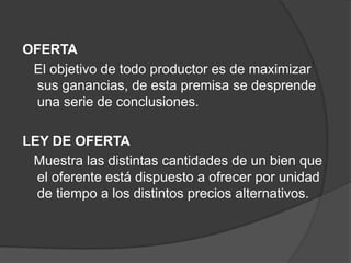 OFERTA
 El objetivo de todo productor es de maximizar
 sus ganancias, de esta premisa se desprende
 una serie de conclusiones.

LEY DE OFERTA
 Muestra las distintas cantidades de un bien que
  el oferente está dispuesto a ofrecer por unidad
  de tiempo a los distintos precios alternativos.
 