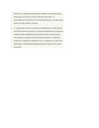 distintas a la calidad de la educación impartida. Las características
particulares que tiene el consumo del bien educación. La
racionalidad de las familias en la toma de decisiones. Las diferencias
entre las zonas rurales y urbanas.


11. Argumentos a favor de recursos centralizados. Ej. Chile década
del 90 Economías de escala: (la compra centralizada de insumos por
licitación redujo notablemente los costos de libros) Coordinación,
innovaciones y puesta al día Economías de ámbito: ej. diseño de
programas, cadenas de distribución, etc. Focalización: ej. Raciones
alimentarías, becas Externalidades positivas Captura local: grupos
de presión.
 
