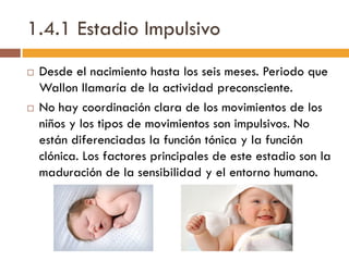 1.4.1 Estadio Impulsivo
 Desde el nacimiento hasta los seis meses. Periodo que
Wallon llamaría de la actividad preconsciente.
 No hay coordinación clara de los movimientos de los
niños y los tipos de movimientos son impulsivos. No
están diferenciadas la función tónica y la función
clónica. Los factores principales de este estadio son la
maduración de la sensibilidad y el entorno humano.
 