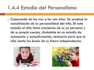1.4.4 Estadio del Personalismo
 Comprende de los tres a los seis años. Se produce la
consolidación de la personalidad del niño. En este
estadio el niño toma conciencia de su yo personal y
de su propio cuerpo, situándole en un estadio de
autonomía y autoafirmación, necesario para que el
niño sienta las bases de su futura independencia.
 