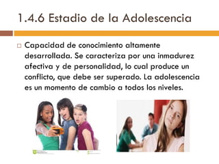 1.4.6 Estadio de la Adolescencia
 Capacidad de conocimiento altamente
desarrollada. Se caracteriza por una inmadurez
afectiva y de personalidad, lo cual produce un
conflicto, que debe ser superado. La adolescencia
es un momento de cambio a todos los niveles.
 
