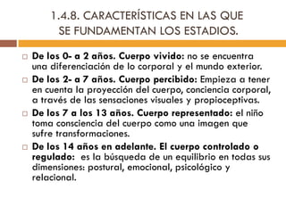 1.4.8. CARACTERÍSTICAS EN LAS QUE
SE FUNDAMENTAN LOS ESTADIOS.
 De los 0- a 2 años. Cuerpo vivido: no se encuentra
una diferenciación de lo corporal y el mundo exterior.
 De los 2- a 7 años. Cuerpo percibido: Empieza a tener
en cuenta la proyección del cuerpo, conciencia corporal,
a través de las sensaciones visuales y propioceptivas.
 De los 7 a los 13 años. Cuerpo representado: el niño
toma consciencia del cuerpo como una imagen que
sufre transformaciones.
 De los 14 años en adelante. El cuerpo controlado o
regulado: es la búsqueda de un equilibrio en todas sus
dimensiones: postural, emocional, psicológico y
relacional.
 