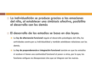  La individualición se produce gracias a las emociones
del niño, al establecer una simbiosis afectiva, posibilita
el desarrollo con los demás
 El desarrollo de los estadios se basa en dos leyes:
 La ley de alternancia funcional regula el desarrollo psicológico del niño, las
actividades construyen su individualidad y también establecen relaciones con los
demás.
 La ley de preponderancia e integración funcional consiste en que los estadios
ni acaban ni tienen una continuidad funcional al pasar a otros, por lo que, las
funciones antiguas no desaparecen sino que se integran con las nuevas.
 