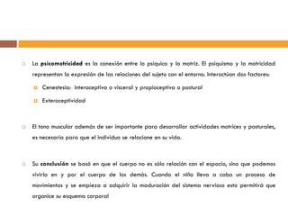  La psicomotricidad es la conexión entre lo psíquico y lo motriz. El psiquismo y la motricidad
representan la expresión de las relaciones del sujeto con el entorno. Interactúan dos factores:
 Cenestesia: interoceptiva o visceral y propioceptiva o postural
 Exteroceptividad
 El tono muscular además de ser importante para desarrollar actividades motrices y posturales,
es necesaria para que el individuo se relacione en su vida.
 Su conclusión se basó en que el cuerpo no es sólo relación con el espacio, sino que podemos
vivirlo en y por el cuerpo de los demás. Cuando el niño lleva a cabo un proceso de
movimientos y se empieza a adquirir la maduración del sistema nervioso esto permitirá que
organice su esquema corporal
 