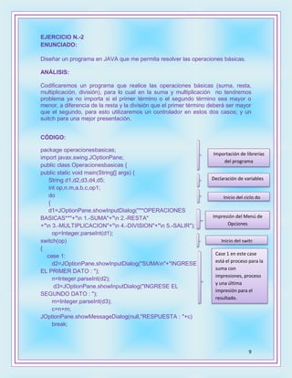 9
EJERCICIO N.-2
ENUNCIADO:
Diseñar un programa en JAVA que me permita resolver las operaciones básicas.
ANÁLISIS:
Codificaremos un programa que realice las operaciones básicas (suma, resta,
multiplicación, división), para lo cual en la suma y multiplicación no tendremos
problema ya no importa si el primer término o el segundo término sea mayor o
menor, a diferencia de la resta y la división que el primer término deberá ser mayor
que el segundo, para esto utilizaremos un controlador en estos dos casos; y un
suitch para una mejor presentación.
CÓDIGO:
package operacionesbasicas;
import javax.swing.JOptionPane;
public class Operacionesbasicas {
public static void main(String[] args) {
String d1,d2,d3,d4,d5;
int op,n,m,a,b,c,op1;
do
{
d1=JOptionPane.showInputDialog("**OPERACIONES
BASICAS**"+"n 1.-SUMA"+"n 2.-RESTA"
+"n 3.-MULTIPLICACION"+"n 4.-DIVISION"+"n 5.-SALIR");
op=Integer.parseInt(d1);
switch(op)
{
case 1:
d2=JOptionPane.showInputDialog("SUMAn"+"INGRESE
EL PRIMER DATO : ");
n=Integer.parseInt(d2);
d3=JOptionPane.showInputDialog("INGRESE EL
SEGUNDO DATO : ");
m=Integer.parseInt(d3);
c=n+m;
JOptionPane.showMessageDialog(null,"RESPUESTA : "+c)
break;
Importación de librerías
del programa
Declaración de variables
Inicio del ciclo do
Impresión del Menú de
Opciones
Inicio del switc
Case 1 en este case
está el proceso para la
suma con
impresiones, proceso
y una última
impresión para el
resultado.
 