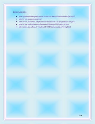 103
BIBLIOGRAFIA:
 http://pendientedemigracion.ucm.es/info/tecnomovil/documentos/fjava.pdf
 http://www.java.com/es/about/
 http://www.slideshare.net/pbcanessa/introduccin-a-la-programacin-en-java
 http://www.edukanda.es/mediatecaweb/data/zip/1305/page_08.htm
 http://users.dcc.uchile.cl/~lmateu/CC60H/Trabajos/edavis/swing.html
 
