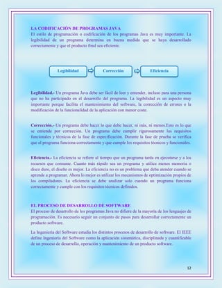 12
LA CODIFICACIÓN DE PROGRAMAS JAVA
El estilo de programación o codificación de los programas Java es muy importante. La
legibilidad de un programa determina en buena medida que se haya desarrollado
correctamente y que el producto final sea eficiente.
Legibilidad.- Un programa Java debe ser fácil de leer y entender, incluso para una persona
que no ha participado en el desarrollo del programa. La legibilidad es un aspecto muy
importante porque facilita el mantenimiento del software, la corrección de errores o la
modificación de la funcionalidad de la aplicación con menor coste.
Corrección.- Un programa debe hacer lo que debe hacer, ni más, ni menos.Esto es lo que
se entiende por corrección. Un programa debe cumplir rigurosamente los requisitos
funcionales y técnicos de la fase de especificación. Durante la fase de prueba se verifica
que el programa funciona correctamente y que cumple los requisitos técnicos y funcionales.
Eficiencia.- La eficiencia se refiere al tiempo que un programa tarda en ejecutarse y a los
recursos que consume. Cuanto más rápido sea un programa y utilice menos memoria o
disco duro, el diseño es mejor. La eficiencia no es un problema que deba atender cuando se
aprende a programar. Ahora lo mejor es utilizar los mecanismos de optimización propios de
los compiladores. La eficiencia se debe analizar solo cuando un programa funciona
correctamente y cumple con los requisitos técnicos definidos.
EL PROCESO DE DESARROLLO DE SOFTWARE
El proceso de desarrollo de los programas Java no difiere de la mayoría de los lenguajes de
programación. Es necesario seguir un conjunto de pasos para desarrollar correctamente un
producto software.
La Ingeniería del Software estudia los distintos procesos de desarrollo de software. El IEEE
define Ingeniería del Software como la aplicación sistemática, disciplinada y cuantificable
de un proceso de desarrollo, operación y mantenimiento de un producto software.
Legibilidad Corrección Eficiencia
 