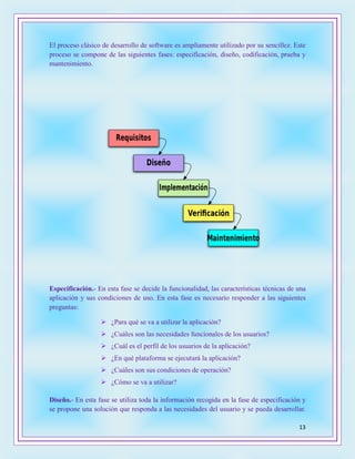 13
El proceso clásico de desarrollo de software es ampliamente utilizado por su sencillez. Este
proceso se compone de las siguientes fases: especificación, diseño, codificación, prueba y
mantenimiento.
Especificación.- En esta fase se decide la funcionalidad, las características técnicas de una
aplicación y sus condiciones de uso. En esta fase es necesario responder a las siguientes
preguntas:
 ¿Para qué se va a utilizar la aplicación?
 ¿Cuáles son las necesidades funcionales de los usuarios?
 ¿Cuál es el perfil de los usuarios de la aplicación?
 ¿En qué plataforma se ejecutará la aplicación?
 ¿Cuáles son sus condiciones de operación?
 ¿Cómo se va a utilizar?
Diseño.- En esta fase se utiliza toda la información recogida en la fase de especificación y
se propone una solución que responda a las necesidades del usuario y se pueda desarrollar.
 