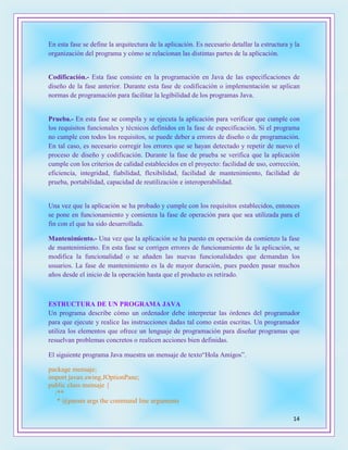 14
En esta fase se define la arquitectura de la aplicación. Es necesario detallar la estructura y la
organización del programa y cómo se relacionan las distintas partes de la aplicación.
Codificación.- Esta fase consiste en la programación en Java de las especificaciones de
diseño de la fase anterior. Durante esta fase de codificación o implementación se aplican
normas de programación para facilitar la legibilidad de los programas Java.
Prueba.- En esta fase se compila y se ejecuta la aplicación para verificar que cumple con
los requisitos funcionales y técnicos definidos en la fase de especificación. Si el programa
no cumple con todos los requisitos, se puede deber a errores de diseño o de programación.
En tal caso, es necesario corregir los errores que se hayan detectado y repetir de nuevo el
proceso de diseño y codificación. Durante la fase de prueba se verifica que la aplicación
cumple con los criterios de calidad establecidos en el proyecto: facilidad de uso, corrección,
eficiencia, integridad, fiabilidad, flexibilidad, facilidad de mantenimiento, facilidad de
prueba, portabilidad, capacidad de reutilización e interoperabilidad.
Una vez que la aplicación se ha probado y cumple con los requisitos establecidos, entonces
se pone en funcionamiento y comienza la fase de operación para que sea utilizada para el
fin con el que ha sido desarrollada.
Mantenimiento.- Una vez que la aplicación se ha puesto en operación da comienzo la fase
de mantenimiento. En esta fase se corrigen errores de funcionamiento de la aplicación, se
modifica la funcionalidad o se añaden las nuevas funcionalidades que demandan los
usuarios. La fase de mantenimiento es la de mayor duración, pues pueden pasar muchos
años desde el inicio de la operación hasta que el producto es retirado.
ESTRUCTURA DE UN PROGRAMA JAVA
Un programa describe cómo un ordenador debe interpretar las órdenes del programador
para que ejecute y realice las instrucciones dadas tal como están escritas. Un programador
utiliza los elementos que ofrece un lenguaje de programación para diseñar programas que
resuelvan problemas concretos o realicen acciones bien definidas.
El siguiente programa Java muestra un mensaje de texto“Hola Amigos”.
package mensaje;
import javax.swing.JOptionPane;
public class mensaje {
/**
* @param args the command line arguments
 