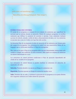 15
*/
public static void main(String[] args)
{
JOptionPane.showMessageDialog(null, "Hola Amigos");
}
}
ESTRUCTURAS DE CONTROL
El cuerpo de un programa se compone de un conjunto de sentencias que especifican las
acciones que se realizan durante su ejecución. Dentro de cualquier programa, se escriben
sentencias que definen la secuencia de acciones a ejecutar. Estas sentencias incluyen
acciones de cálculo, entrada y salida de datos, almacenamiento de datos, etc. Las sentencias
se ejecutan una a una en el orden en el que han sido escritas.
Se denomina flujo de un programa al orden de ejecución de las sentencias que forman parte
del cuerpo de un programa. Las estructuras de control son una característica básica de los
lenguajes que se utiliza para modificar el flujo de un programa.
Hay casos en los que el flujo de un programa debe ejecutar determinadas instrucciones solo
cuando se cumple una condición. En otras ocasiones, debe repetir un conjunto de sentencias
un número determinado de veces.
Las estructuras de control permiten condicionar el flujo de ejecución dependiendo del
estado de las variables de un programa.
Las estructuras de control básicas se pueden clasificar en estructuras de selección, de
repetición y de salto.
Selección. Permiten decidir si se ejecuta un bloque de sentencias o no.
Repetición. Permiten ejecutar un bloque de sentencias muchas veces.
Salto. Permiten dar un salto y continuar la ejecución de un programa en un punto distinto
de la siguiente sentencia en el orden natural de ejecución.
 