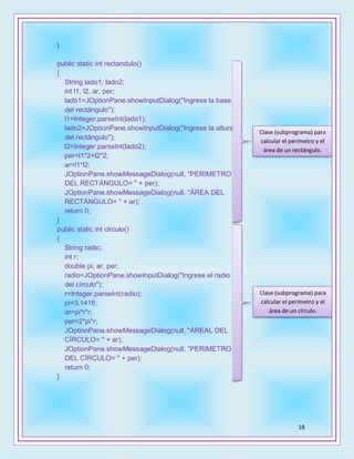 18
}
public static int rectandulo()
{
String lado1, lado2;
int l1, l2, ar, per;
lado1=JOptionPane.showInputDialog("Ingrese la base
del rectángulo");
l1=Integer.parseInt(lado1);
lado2=JOptionPane.showInputDialog("Ingrese la altura
del rectángulo");
l2=Integer.parseInt(lado2);
per=l1*2+l2*2;
ar=l1*l2;
JOptionPane.showMessageDialog(null, "PERIMETRO
DEL RECTÁNGULO= " + per);
JOptionPane.showMessageDialog(null, "ÁREA DEL
RECTÁNGULO= " + ar);
return 0;
}
public static int circulo()
{
String radio;
int r;
double pi, ar, per;
radio=JOptionPane.showInputDialog("Ingrese el radio
del círculo");
r=Integer.parseInt(radio);
pi=3.1416;
ar=pi*r*r;
per=2*pi*r;
JOptionPane.showMessageDialog(null, "ÁREAL DEL
CÍRCULO= " + ar);
JOptionPane.showMessageDialog(null, "PERIMETRO
DEL CÍRCULO= " + per);
return 0;
}
Clase (subprograma) para
calcular el perímetro y el
área de un rectángulo.
Clase (subprograma) para
calcular el perímetro y el
área de un círculo.
 
