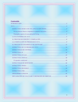 1
Contenido
INTRODUCCIÓN .............................................................................................................................2
JAVA .................................................................................................................................................3
ESTRUCTURA BÁSICA DE UNA APLICACIÓN SWING........................................................4
En las primeras líneas se importan los paquetes necesarios........................................................4
Principales aspectos de una aplicación Swing ............................................................................4
LA PLATAFORMA DE JAVA .....................................................................................................5
EL PROCESO DE EDICIÓN Y COMPILACIÓN ........................................................................8
LA CODIFICACIÓN DE PROGRAMAS JAVA ..........................................................................9
EL PROCESO DE DESARROLLO DE SOFTWARE ................................................................12
ESTRUCTURA DE UN PROGRAMA JAVA ............................................................................14
ESTRUCTURAS DE CONTROL................................................................................................15
ESTRUCTURA IF.......................................................................................................................16
ESTRUCTURA IF ELSE.............................................................................................................23
ESTRUCTURA SWITCH ...........................................................................................................30
El operador condicional............................................................................................................43
ESTRUCTURAS DE REPETICIÓN ...........................................................................................44
ESTRUCTURA WHILE..............................................................................................................31
ESTRUCTURA DO-WHILE.......................................................................................................32
ESTRUCTURA FOR...................................................................................................................45
OPERADORES LÓGICOS .........................................................................................................45
DECLARACIÓN DE UNA CLASE Y DEFINICIÓN DE OBJETOS.........................................90
 