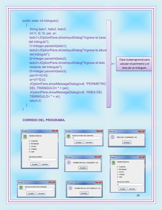 19
public static int triangulo()
{
String lado1, lado2, lado3;
int l1, l2, l3, per, ar;
lado1=JOptionPane.showInputDialog("Ingrese la base
del triángulo");
l1=Integer.parseInt(lado1);
lado2=JOptionPane.showInputDialog("Ingrese la altura
del triángulo");
l2=Integer.parseInt(lado2);
lado3=JOptionPane.showInputDialog("Ingrese el lado
restante del triángulo");
l3=Integer.parseInt(lado3);
per=l1+l2+l3;
ar=(l1*l2)/2;
JOptionPane.showMessageDialog(null, "PERIMETRO
DEL TRIÁNGULO= " + per);
JOptionPane.showMessageDialog(null, "ÁREA DEL
TRIÁNGULO= " + ar);
return 0;
}
}
CORRIDO DEL PROGRAMA.
Clase (subprograma) para
calcular el perímetro y el
área de un triángulo.
 