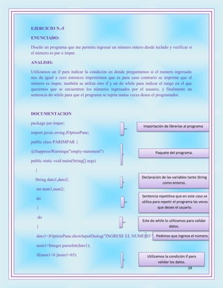 24
EJERCICIO N.-5
ENUNCIADO:
Diseñe un programa que me permita ingresar un número entero desde teclado y verificar si
el número es par o impar.
ANALISIS:
Utilizamos un if para indicar la condición en donde preguntamos si el numero ingresado
nos da igual a cero entonces imprimimos que es para caso contrario se imprime que el
número es impar, también se utiliza otro if y un do while para indicar el rango en el que
queremos que se encuentren los números ingresados por el usuario, y finalmente un
sentencia do while para que el programa se repita tantas veces desee el programador.
DOCUMENTACION
package par.impar;
import javax.swing.JOptionPane;
public class PARIMPAR {
@SuppressWarnings("empty-statement")
public static void main(String[] args)
{
String dato1,dato2;
int num1,num2;
do
{
do
{
dato1=JOptionPane.showInputDialog("INGRESE EL NUMERO ");
num1=Integer.parseInt(dato1);
if(num1<6 ||num1>65)
Declaración de las variables tanto String
como enteras.
Sentencia repetitiva que en este caso se
utiliza para repetir el programa las veces
que desee el usuario.
Este do while lo utilizamos para validar
datos.
Pedimos que ingrese el número.
Utilizamos la condición if para
validar los datos.
Importación de librerías al programa
Paquete del programa.
 