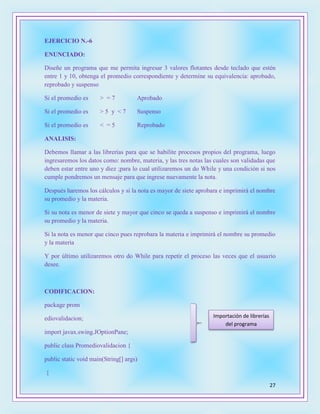 27
EJERCICIO N.-6
ENUNCIADO:
Diseñe un programa que me permita ingresar 3 valores flotantes desde teclado que estén
entre 1 y 10, obtenga el promedio correspondiente y determine su equivalencia: aprobado,
reprobado y suspenso
Si el promedio es > = 7 Aprobado
Si el promedio es > 5 y < 7 Suspenso
Si el promedio es < = 5 Reprobado
ANALISIS:
Debemos llamar a las librerías para que se habilite procesos propios del programa, luego
ingresaremos los datos como: nombre, materia, y las tres notas las cuales son validadas que
deben estar entre uno y diez ;para lo cual utilizaremos un do While y una condición si nos
cumple pondremos un mensaje para que ingrese nuevamente la nota.
Después haremos los cálculos y si la nota es mayor de siete aprobara e imprimirá el nombre
su promedio y la materia.
Si su nota es menor de siete y mayor que cinco se queda a suspenso e imprimirá el nombre
su promedio y la materia.
Si la nota es menor que cinco pues reprobara la materia e imprimirá el nombre su promedio
y la materia
Y por último utilizaremos otro do While para repetir el proceso las veces que el usuario
desee.
CODIFICACION:
package prom
ediovalidacion;
import javax.swing.JOptionPane;
public class Promediovalidacion {
public static void main(String[] args)
{
Importación de librerías
del programa
 